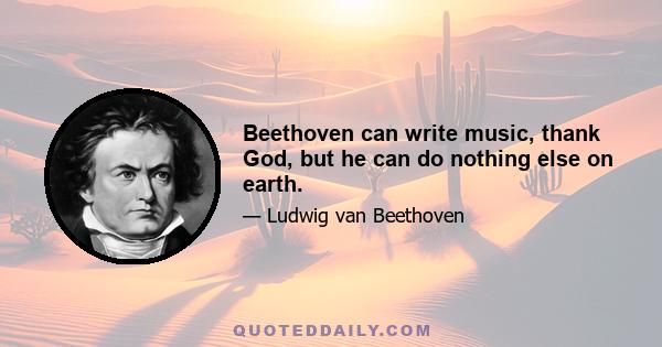 Beethoven can write music, thank God, but he can do nothing else on earth.