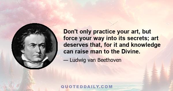 Don't only practice your art, but force your way into its secrets; art deserves that, for it and knowledge can raise man to the Divine.