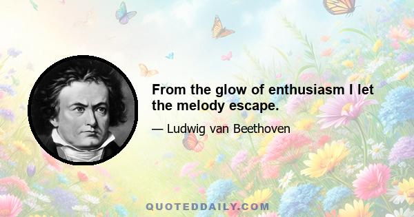 From the glow of enthusiasm I let the melody escape.