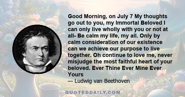 Good Morning, on July 7 My thoughts go out to you, my Immortal Beloved I can only live wholly with you or not at all- Be calm my life, my all. Only by calm consideration of our existence can we achieve our purpose to