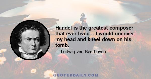 Handel is the greatest composer that ever lived... I would uncover my head and kneel down on his tomb.