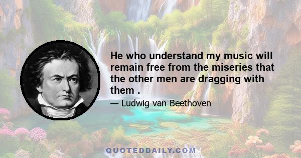 He who understand my music will remain free from the miseries that the other men are dragging with them .