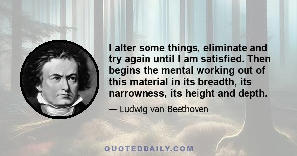 I alter some things, eliminate and try again until I am satisfied. Then begins the mental working out of this material in its breadth, its narrowness, its height and depth.