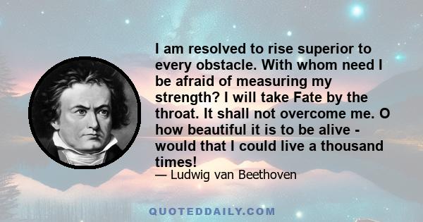 I am resolved to rise superior to every obstacle. With whom need I be afraid of measuring my strength? I will take Fate by the throat. It shall not overcome me. O how beautiful it is to be alive - would that I could