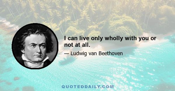 I can live only wholly with you or not at all.