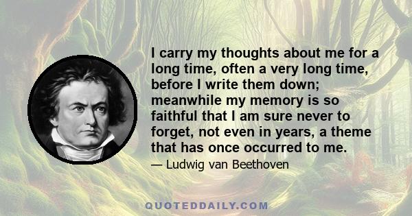 I carry my thoughts about me for a long time, often a very long time, before I write them down; meanwhile my memory is so faithful that I am sure never to forget, not even in years, a theme that has once occurred to me.