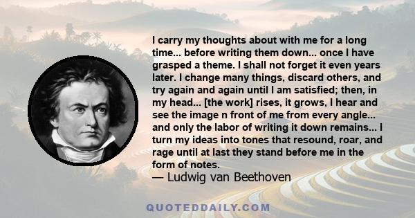 I carry my thoughts about with me for a long time... before writing them down... once I have grasped a theme. I shall not forget it even years later. I change many things, discard others, and try again and again until I 