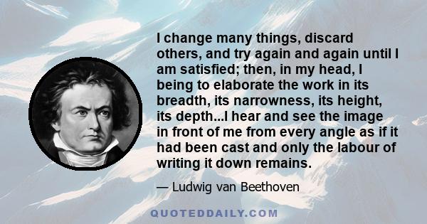 I change many things, discard others, and try again and again until I am satisfied; then, in my head, I being to elaborate the work in its breadth, its narrowness, its height, its depth...I hear and see the image in