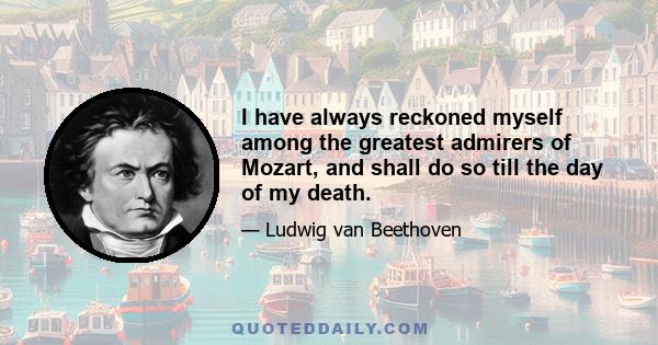 I have always reckoned myself among the greatest admirers of Mozart, and shall do so till the day of my death.