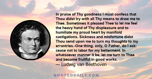 In praise of Thy goodness I must confess that Thou didst try with all Thy means to draw me to Thee. Sometimes it pleased Thee to let me feel the heavy hand of Thy displeasure and to humiliate my proud heart by manifold