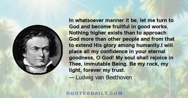 In whatsoever manner it be, let me turn to God and become fruitful in good works. Nothing higher exists than to approach God more than other people and from that to extend His glory among humanity.I will place all my