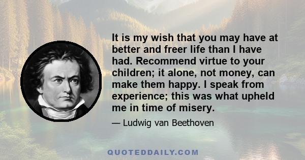 It is my wish that you may have at better and freer life than I have had. Recommend virtue to your children; it alone, not money, can make them happy. I speak from experience; this was what upheld me in time of misery.