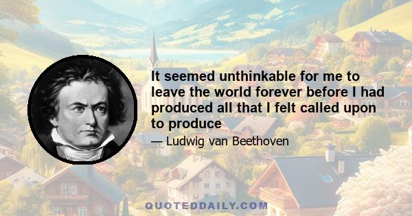 It seemed unthinkable for me to leave the world forever before I had produced all that I felt called upon to produce