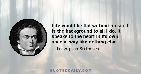 Life would be flat without music. It is the background to all I do. It speaks to the heart in its own special way like nothing else.