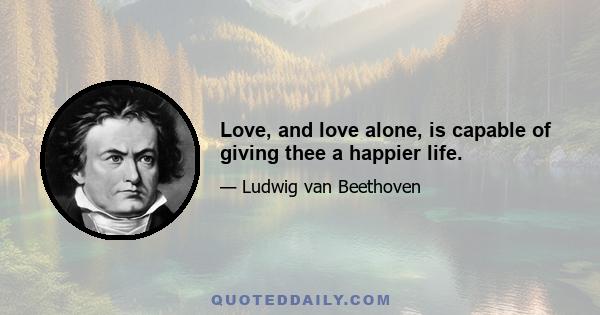 Love, and love alone, is capable of giving thee a happier life.