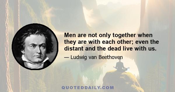 Men are not only together when they are with each other; even the distant and the dead live with us.