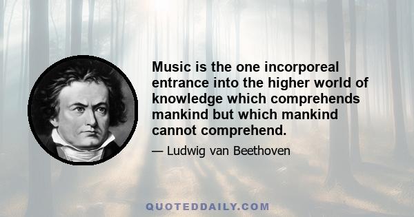 Music is the one incorporeal entrance into the higher world of knowledge which comprehends mankind but which mankind cannot comprehend.