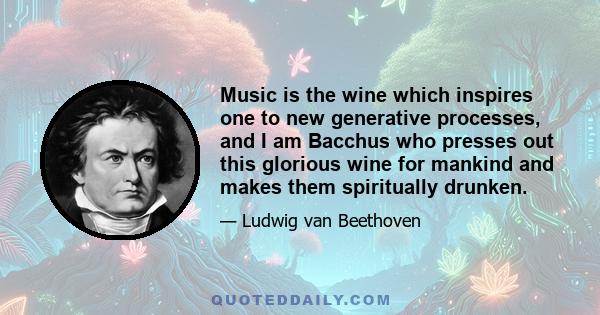 Music is the wine which inspires one to new generative processes, and I am Bacchus who presses out this glorious wine for mankind and makes them spiritually drunken.