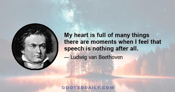 My heart is full of many things there are moments when I feel that speech is nothing after all.