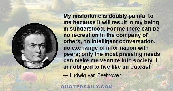 My misfortune is doubly painful to me because it will result in my being misunderstood. For me there can be no recreation in the company of others, no intelligent conversation, no exchange of information with peers;