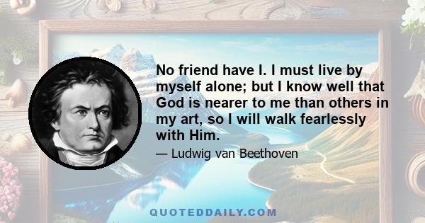 No friend have I. I must live by myself alone; but I know well that God is nearer to me than others in my art, so I will walk fearlessly with Him.