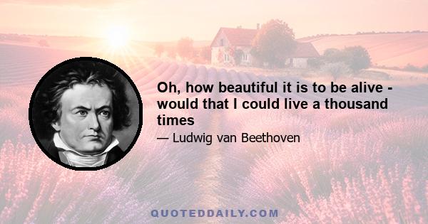 Oh, how beautiful it is to be alive - would that I could live a thousand times