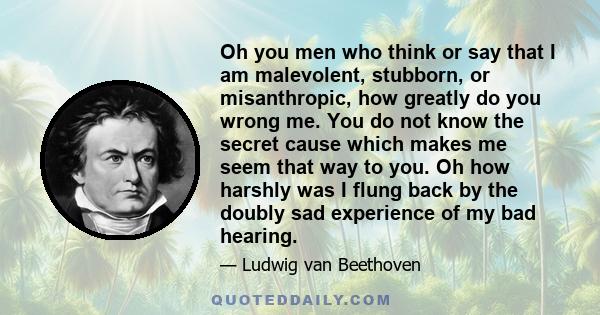 Oh you men who think or say that I am malevolent, stubborn, or misanthropic, how greatly do you wrong me. You do not know the secret cause which makes me seem that way to you. Oh how harshly was I flung back by the