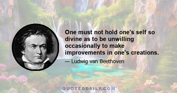 One must not hold one's self so divine as to be unwilling occasionally to make improvements in one's creations.