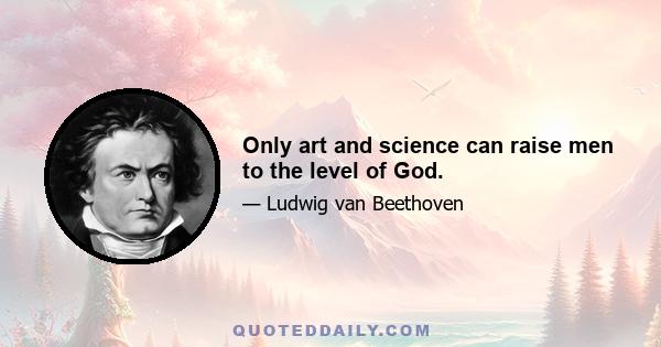 Only art and science can raise men to the level of God.