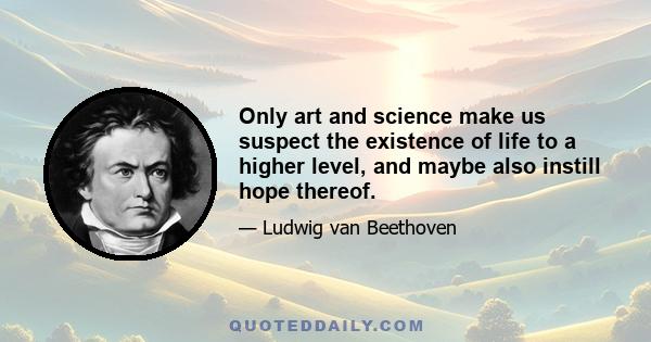 Only art and science make us suspect the existence of life to a higher level, and maybe also instill hope thereof.