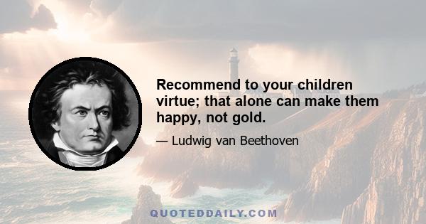 Recommend to your children virtue; that alone can make them happy, not gold.