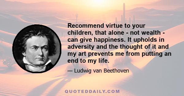 Recommend virtue to your children, that alone - not wealth - can give happiness. It upholds in adversity and the thought of it and my art prevents me from putting an end to my life.