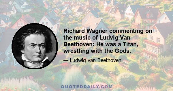 Richard Wagner commenting on the music of Ludvig Van Beethoven: He was a Titan, wrestling with the Gods.