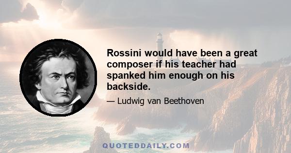 Rossini would have been a great composer if his teacher had spanked him enough on his backside.