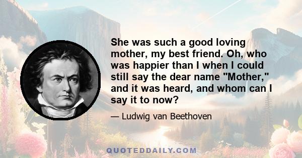 She was such a good loving mother, my best friend. Oh, who was happier than I when I could still say the dear name Mother, and it was heard, and whom can I say it to now?