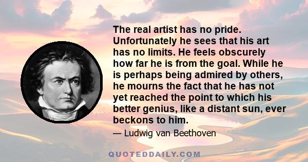 The real artist has no pride. Unfortunately he sees that his art has no limits. He feels obscurely how far he is from the goal. While he is perhaps being admired by others, he mourns the fact that he has not yet reached 