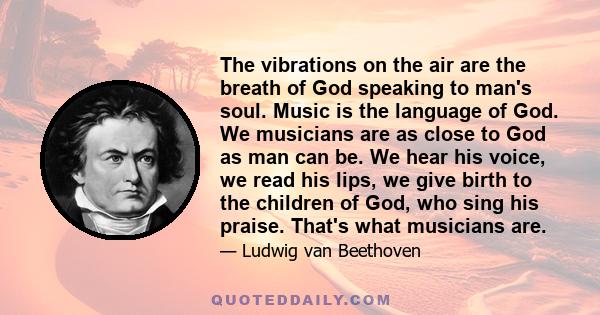 The vibrations on the air are the breath of God speaking to man's soul. Music is the language of God. We musicians are as close to God as man can be. We hear his voice, we read his lips, we give birth to the children of 