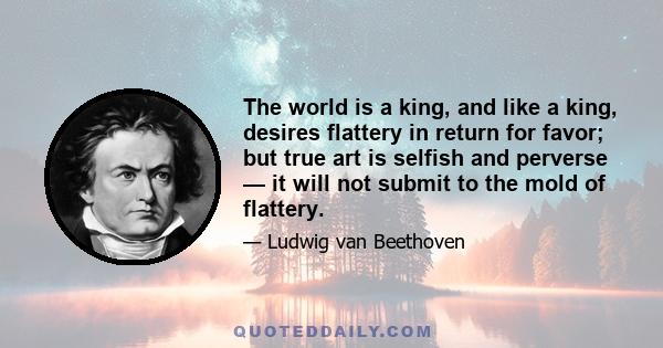 The world is a king, and like a king, desires flattery in return for favor; but true art is selfish and perverse — it will not submit to the mold of flattery.