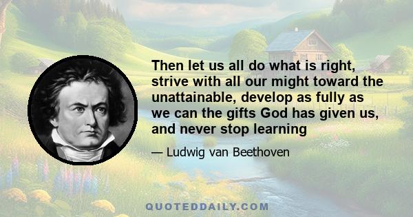 Then let us all do what is right, strive with all our might toward the unattainable, develop as fully as we can the gifts God has given us, and never stop learning