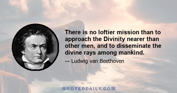 There is no loftier mission than to approach the Divinity nearer than other men, and to disseminate the divine rays among mankind.