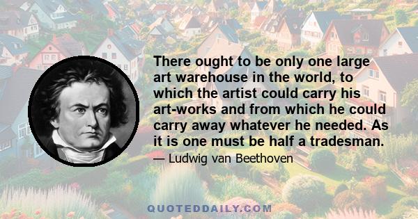 There ought to be only one large art warehouse in the world, to which the artist could carry his art-works and from which he could carry away whatever he needed. As it is one must be half a tradesman.