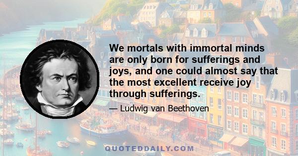 We mortals with immortal minds are only born for sufferings and joys, and one could almost say that the most excellent receive joy through sufferings.