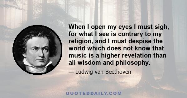 When I open my eyes I must sigh, for what I see is contrary to my religion, and I must despise the world which does not know that music is a higher revelation than all wisdom and philosophy.