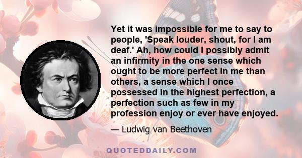 Yet it was impossible for me to say to people, 'Speak louder, shout, for I am deaf.' Ah, how could I possibly admit an infirmity in the one sense which ought to be more perfect in me than others, a sense which I once