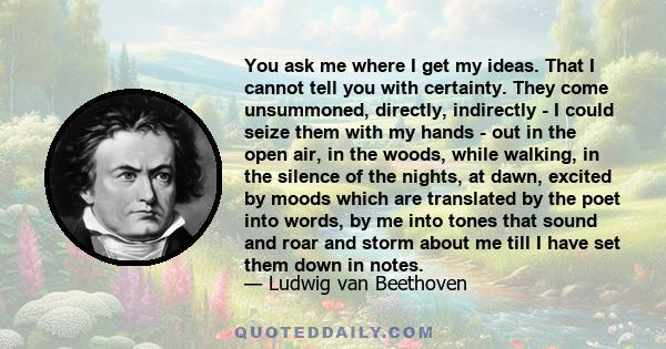 You ask me where I get my ideas. That I cannot tell you with certainty. They come unsummoned, directly, indirectly - I could seize them with my hands - out in the open air, in the woods, while walking, in the silence of 