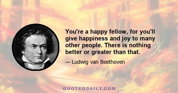 You're a happy fellow, for you'll give happiness and joy to many other people. There is nothing better or greater than that.