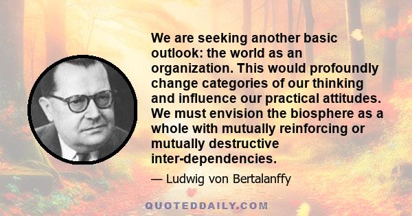 We are seeking another basic outlook: the world as an organization. This would profoundly change categories of our thinking and influence our practical attitudes. We must envision the biosphere as a whole with mutually