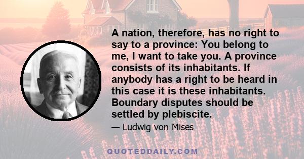 A nation, therefore, has no right to say to a province: You belong to me, I want to take you. A province consists of its inhabitants. If anybody has a right to be heard in this case it is these inhabitants. Boundary