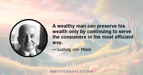 A wealthy man can preserve his wealth only by continuing to serve the consumers in the most efficient way.