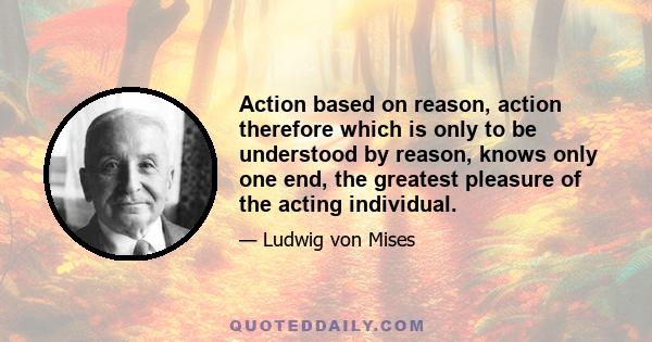 Action based on reason, action therefore which is only to be understood by reason, knows only one end, the greatest pleasure of the acting individual.